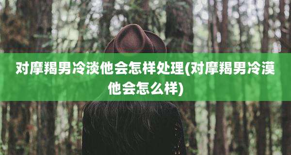 对摩羯男冷淡他会怎样处理(对摩羯男冷漠他会怎么样)
