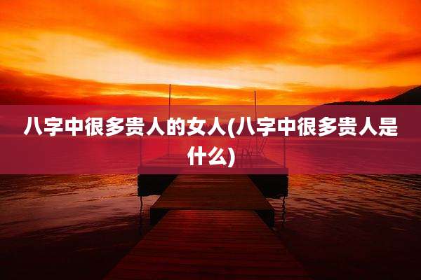 八字中很多贵人的女人(八字中很多贵人是什么)