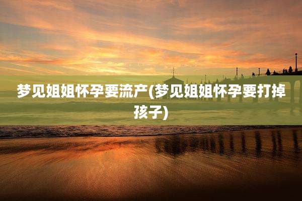 梦见姐姐怀孕要流产(梦见姐姐怀孕要打掉孩子)