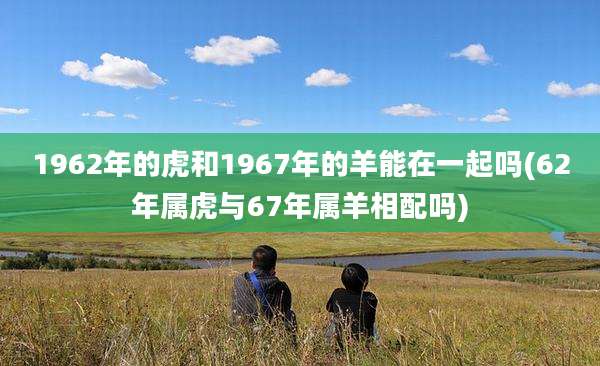 1962年的虎和1967年的羊能在一起吗(62年属虎与67年属羊相配吗)