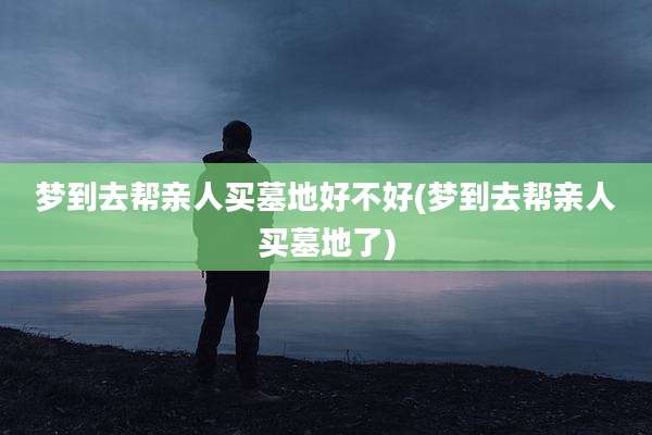 梦到去帮亲人买墓地好不好(梦到去帮亲人买墓地了)