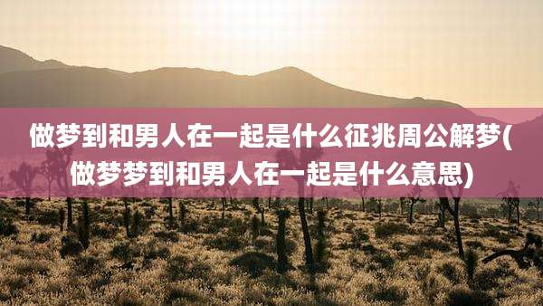 做梦到和男人在一起是什么征兆周公解梦(做梦梦到和男人在一起是什么意思)