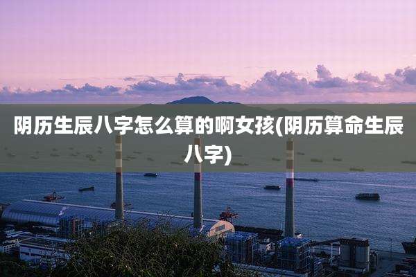 阴历生辰八字怎么算的啊女孩(阴历算命生辰八字)