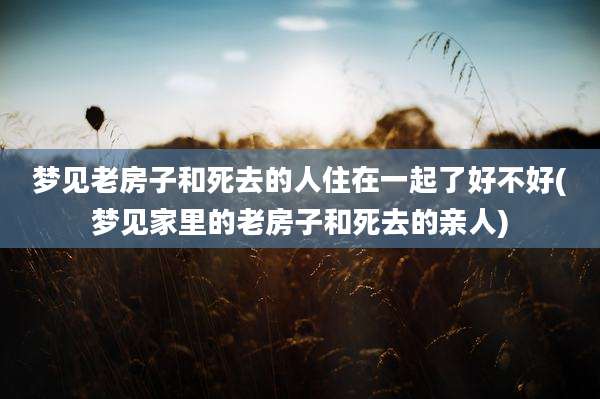 梦见老房子和死去的人住在一起了好不好(梦见家里的老房子和死去的亲人)