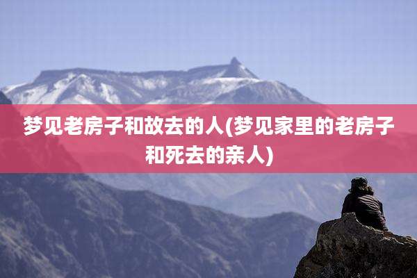 梦见老房子和故去的人(梦见家里的老房子和死去的亲人)