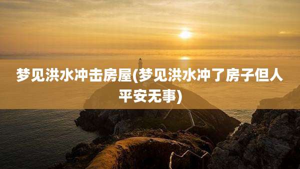 梦见洪水冲击房屋(梦见洪水冲了房子但人平安无事)