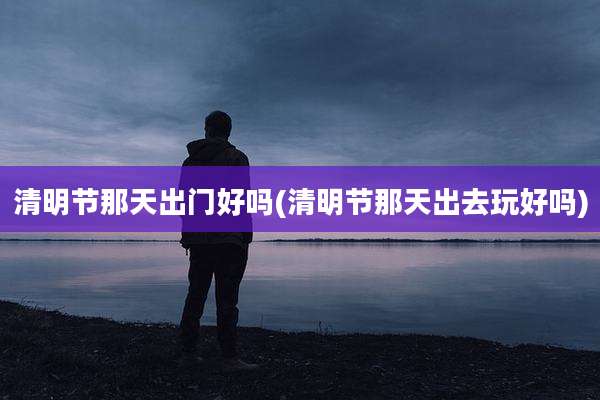 清明节那天出门好吗(清明节那天出去玩好吗)