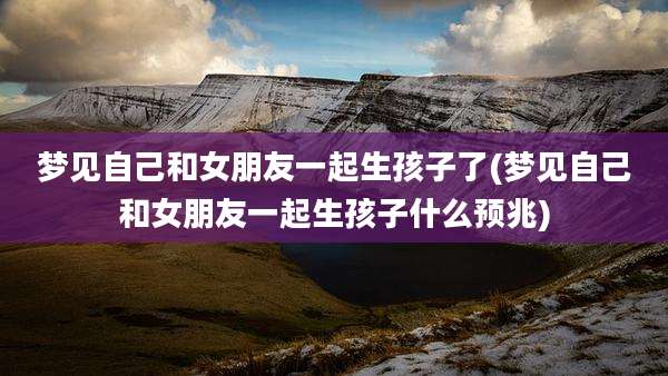 梦见自己和女朋友一起生孩子了(梦见自己和女朋友一起生孩子什么预兆)