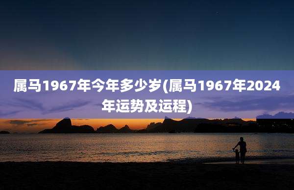 属马1967年今年多少岁(属马1967年2024年运势及运程)