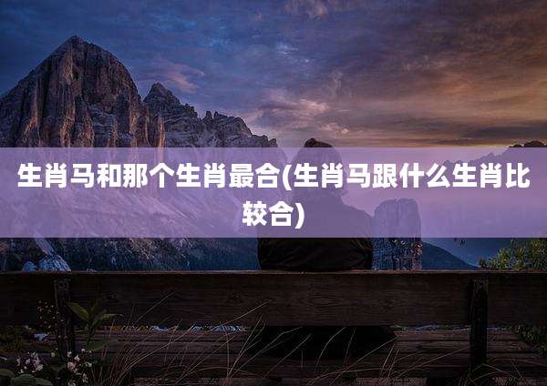 生肖马和那个生肖最合(生肖马跟什么生肖比较合)