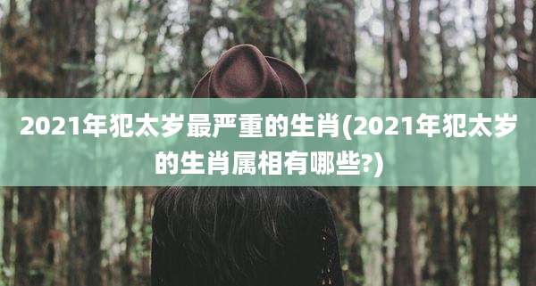2021年犯太岁最严重的生肖(2021年犯太岁的生肖属相有哪些?)
