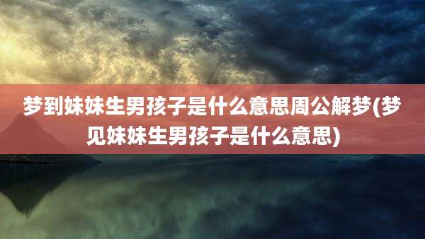 梦到妹妹生男孩子是什么意思周公解梦(梦见妹妹生男孩子是什么意思)