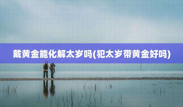 戴黄金能化解太岁吗(犯太岁带黄金好吗)