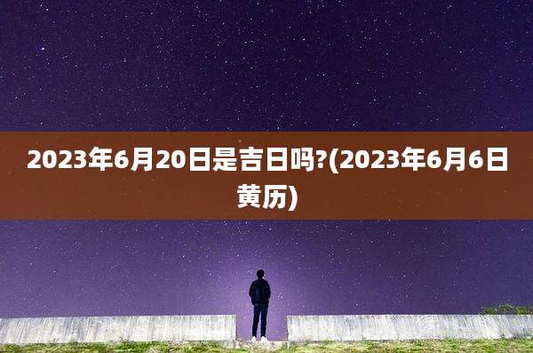 2023年6月20日是吉日吗?(2023年6月6日黄历)