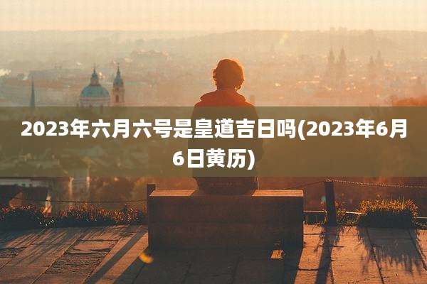 2023年六月六号是皇道吉日吗(2023年6月6日黄历)