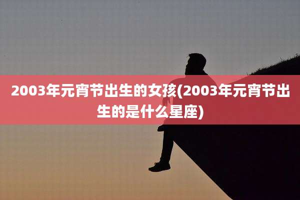 2003年元宵节出生的女孩(2003年元宵节出生的是什么星座)