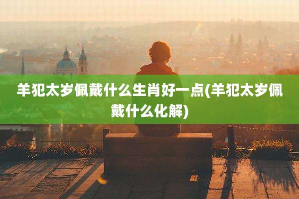 羊犯太岁佩戴什么生肖好一点(羊犯太岁佩戴什么化解)