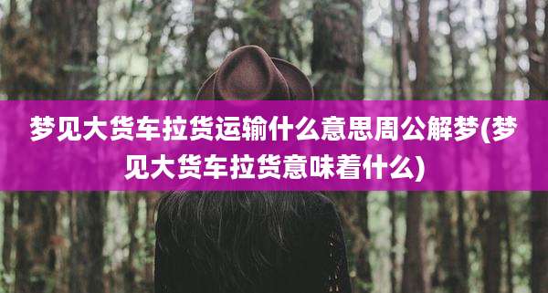 梦见大货车拉货运输什么意思周公解梦(梦见大货车拉货意味着什么)