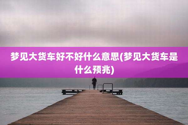 梦见大货车好不好什么意思(梦见大货车是什么预兆)
