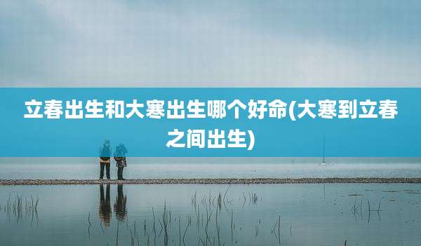 立春出生和大寒出生哪个好命(大寒到立春之间出生)