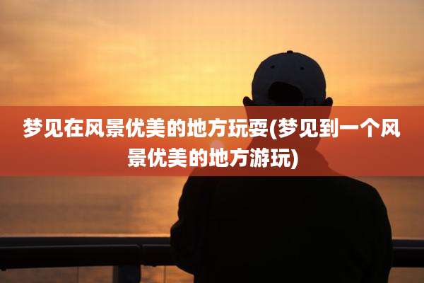 梦见在风景优美的地方玩耍(梦见到一个风景优美的地方游玩)