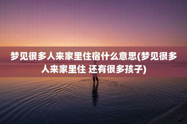 梦见很多人来家里住宿什么意思(梦见很多人来家里住 还有很多孩子)