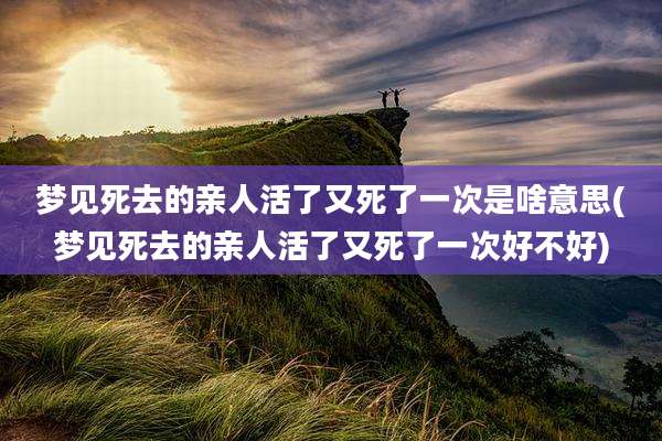 梦见死去的亲人活了又死了一次是啥意思(梦见死去的亲人活了又死了一次好不好)