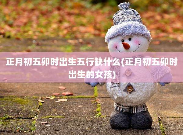 正月初五卯时出生五行缺什么(正月初五卯时出生的女孩)