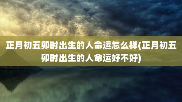 正月初五卯时出生的人命运怎么样(正月初五卯时出生的人命运好不好)