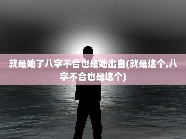 就是她了八字不合也是她出自(就是这个,八字不合也是这个)