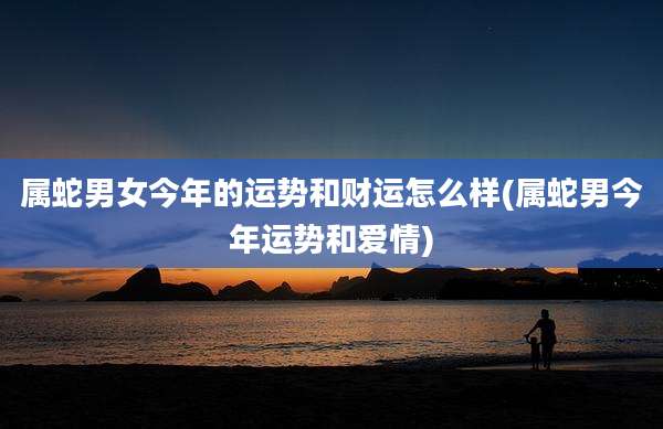 属蛇男女今年的运势和财运怎么样(属蛇男今年运势和爱情)