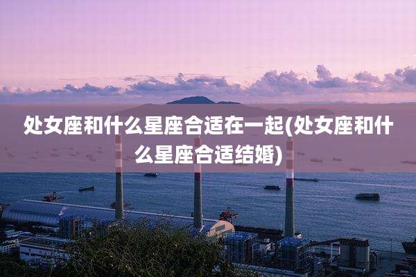 处女座和什么星座合适在一起(处女座和什么星座合适结婚)