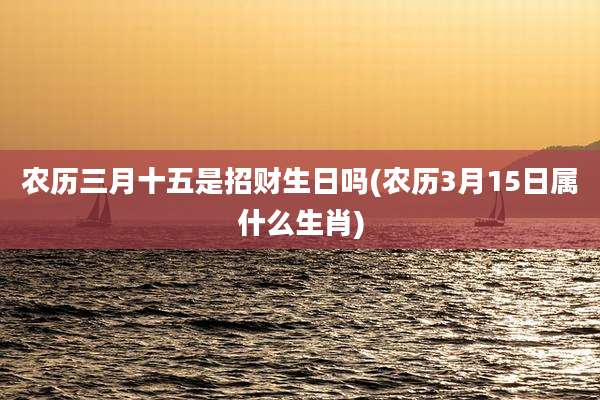 农历三月十五是招财生日吗(农历3月15日属什么生肖)