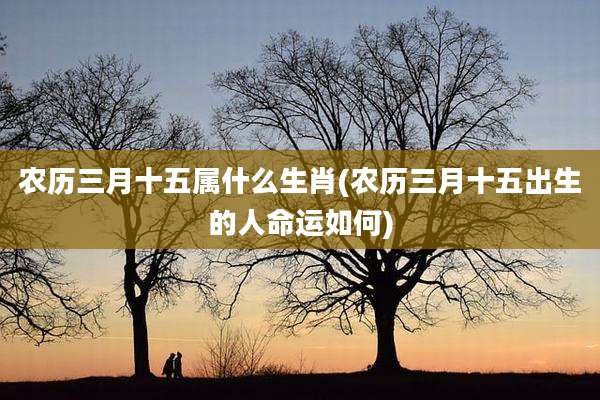 农历三月十五属什么生肖(农历三月十五出生的人命运如何)