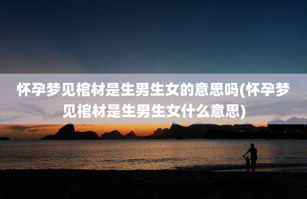 怀孕梦见棺材是生男生女的意思吗(怀孕梦见棺材是生男生女什么意思)