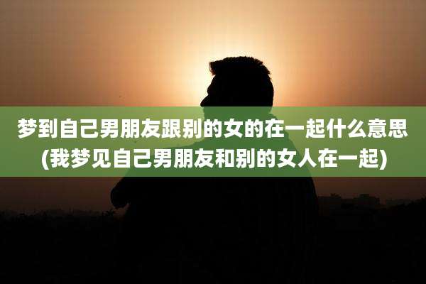 梦到自己男朋友跟别的女的在一起什么意思(我梦见自己男朋友和别的女人在一起)