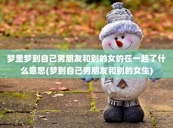 梦里梦到自己男朋友和别的女的在一起了什么意思(梦到自己男朋友和别的女生)