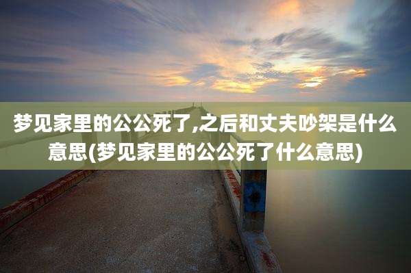 梦见家里的公公死了,之后和丈夫吵架是什么意思(梦见家里的公公死了什么意思)