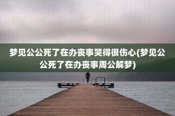 梦见公公死了在办丧事哭得很伤心(梦见公公死了在办丧事周公解梦)