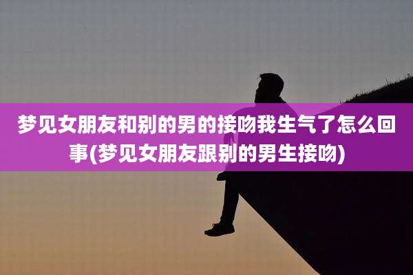 梦见女朋友和别的男的接吻我生气了怎么回事(梦见女朋友跟别的男生接吻)
