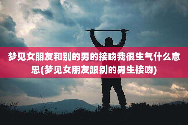 梦见女朋友和别的男的接吻我很生气什么意思(梦见女朋友跟别的男生接吻)