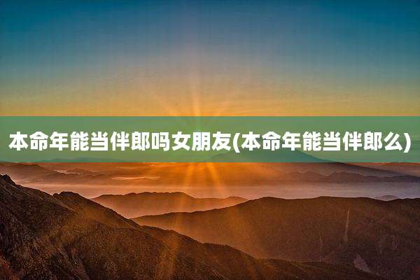 本命年能当伴郎吗女朋友(本命年能当伴郎么)