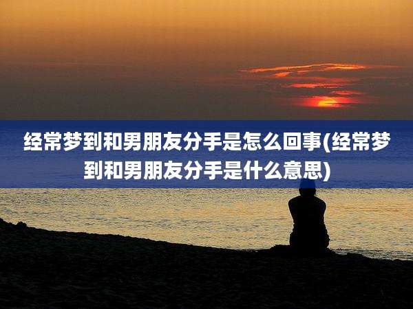 经常梦到和男朋友分手是怎么回事(经常梦到和男朋友分手是什么意思)