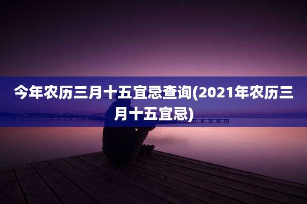 今年农历三月十五宜忌查询(2021年农历三月十五宜忌)