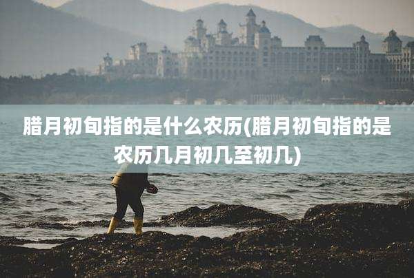 腊月初旬指的是什么农历(腊月初旬指的是农历几月初几至初几)