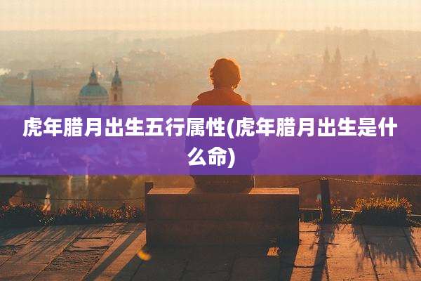 虎年腊月出生五行属性(虎年腊月出生是什么命)