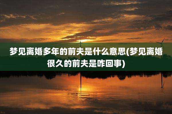 梦见离婚多年的前夫是什么意思(梦见离婚很久的前夫是咋回事)