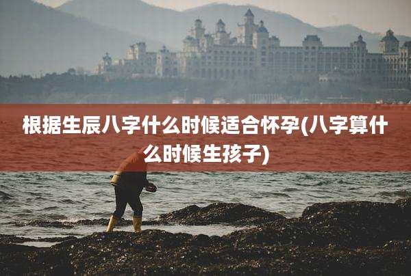 根据生辰八字什么时候适合怀孕(八字算什么时候生孩子)