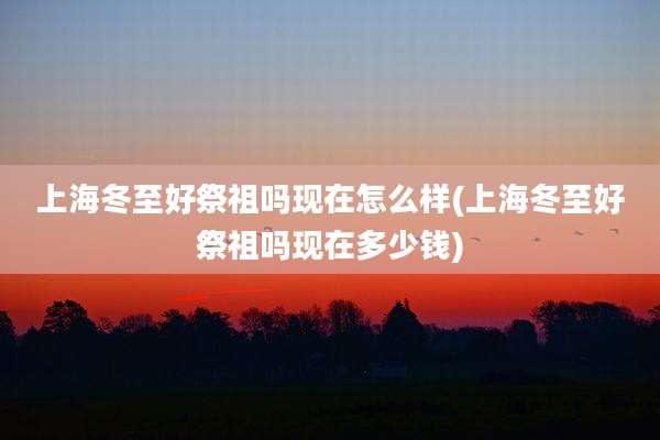 上海冬至好祭祖吗现在怎么样(上海冬至好祭祖吗现在多少钱)