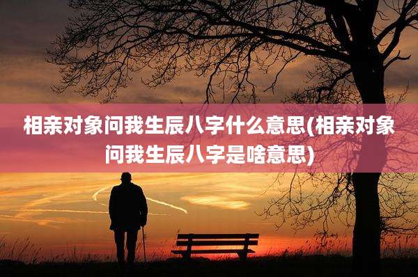相亲对象问我生辰八字什么意思(相亲对象问我生辰八字是啥意思)